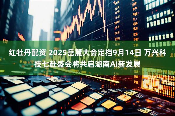 红牡丹配资 2025岳麓大会定档9月14日 万兴科技七赴盛会将共启湖南AI新发展