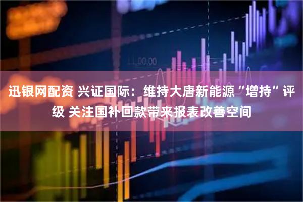 迅银网配资 兴证国际：维持大唐新能源“增持”评级 关注国补回款带来报表改善空间
