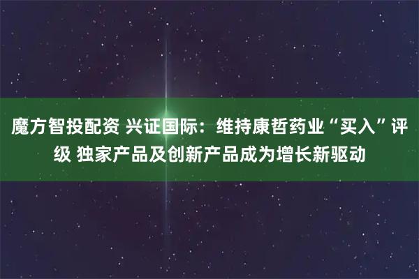 魔方智投配资 兴证国际：维持康哲药业“买入”评级 独家产品及创新产品成为增长新驱动