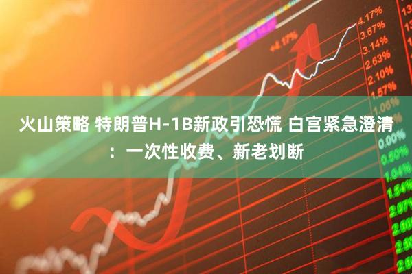 火山策略 特朗普H-1B新政引恐慌 白宫紧急澄清：一次性收费、新老划断