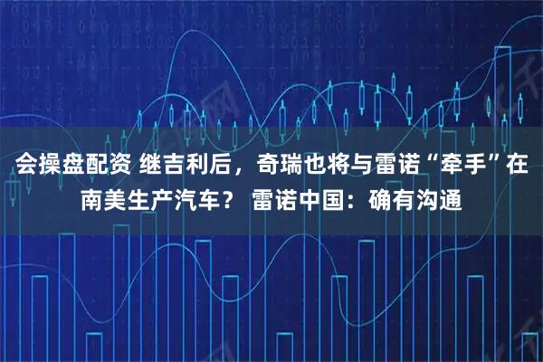 会操盘配资 继吉利后，奇瑞也将与雷诺“牵手”在南美生产汽车？ 雷诺中国：确有沟通