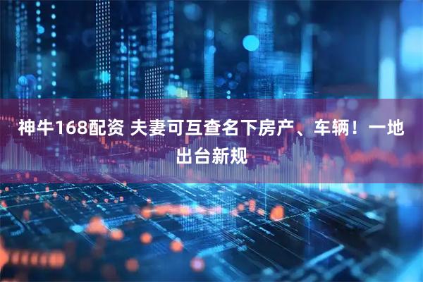 神牛168配资 夫妻可互查名下房产、车辆！一地出台新规