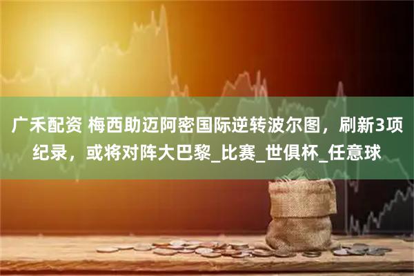 广禾配资 梅西助迈阿密国际逆转波尔图，刷新3项纪录，或将对阵大巴黎_比赛_世俱杯_任意球