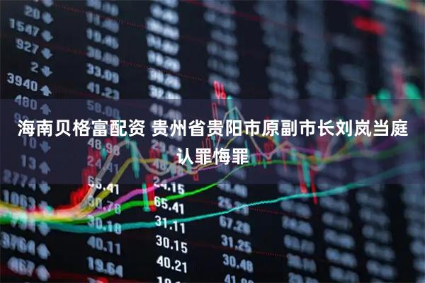 海南贝格富配资 贵州省贵阳市原副市长刘岚当庭认罪悔罪