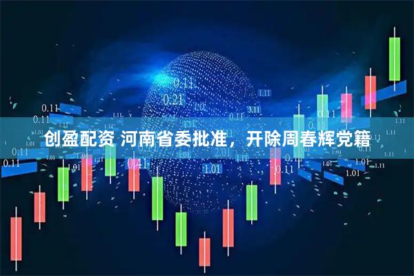创盈配资 河南省委批准，开除周春辉党籍