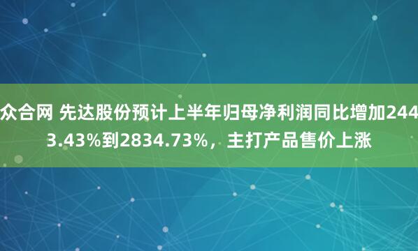 众合网 先达股份预计上半年归母净利润同比增加2443.43%到2834.73%，主打产品售价上涨