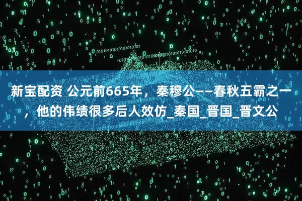 新宝配资 公元前665年，秦穆公——春秋五霸之一，他的伟绩很多后人效仿_秦国_晋国_晋文公