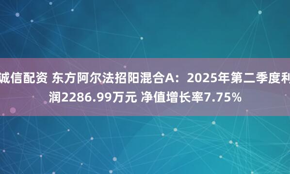 诚信配资 东方阿尔法招阳混合A：2025年第二季度利润2286.99万元 净值增长率7.75%