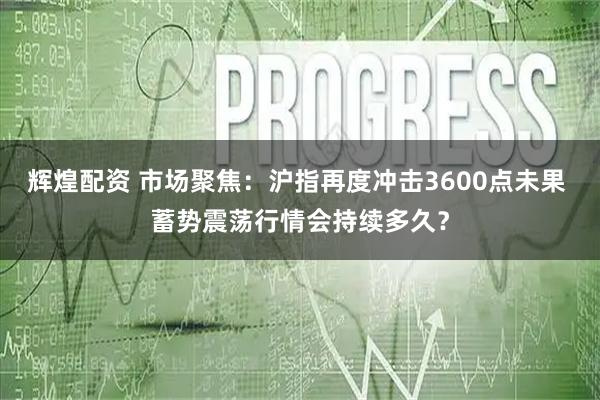 辉煌配资 市场聚焦：沪指再度冲击3600点未果 蓄势震荡行情会持续多久？