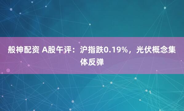 般神配资 A股午评：沪指跌0.19%，光伏概念集体反弹