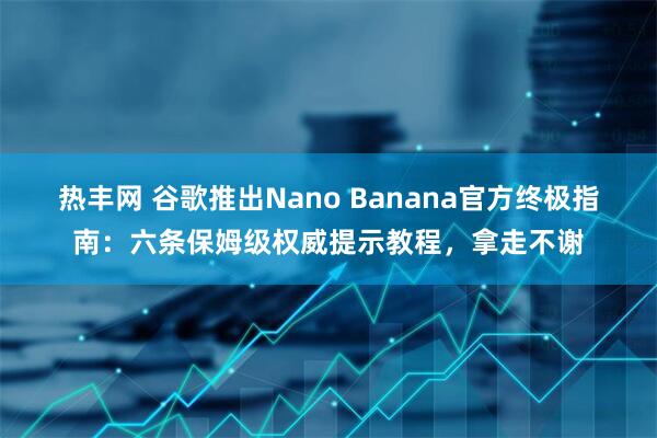 热丰网 谷歌推出Nano Banana官方终极指南：六条保姆级权威提示教程，拿走不谢