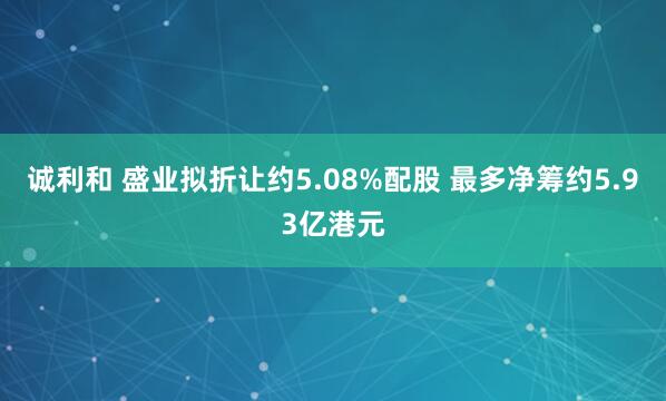 诚利和 盛业拟折让约5.08%配股 最多净筹约5.93亿港元