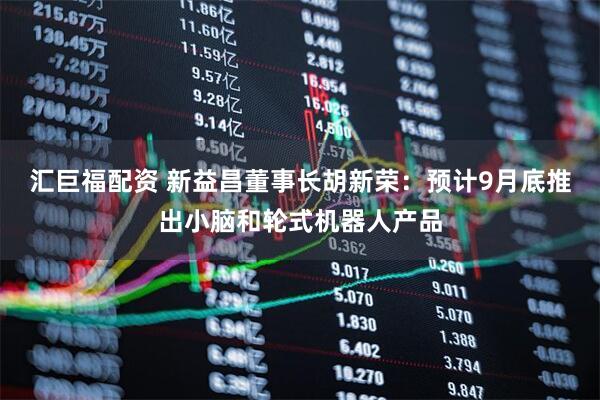 汇巨福配资 新益昌董事长胡新荣：预计9月底推出小脑和轮式机器人产品