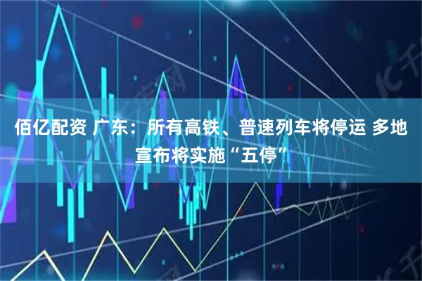 佰亿配资 广东：所有高铁、普速列车将停运 多地宣布将实施“五停”