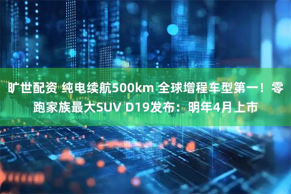 旷世配资 纯电续航500km 全球增程车型第一！零跑家族最大SUV D19发布：明年4月上市