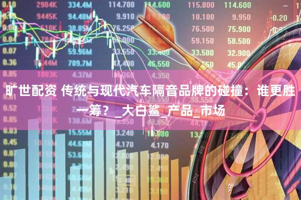 旷世配资 传统与现代汽车隔音品牌的碰撞：谁更胜一筹？_大白鲨_产品_市场