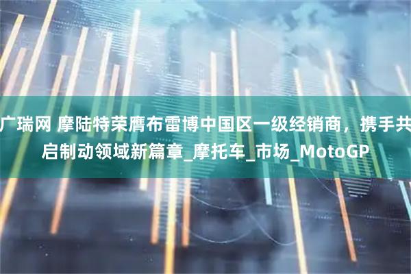 广瑞网 摩陆特荣膺布雷博中国区一级经销商，携手共启制动领域新篇章_摩托车_市场_MotoGP