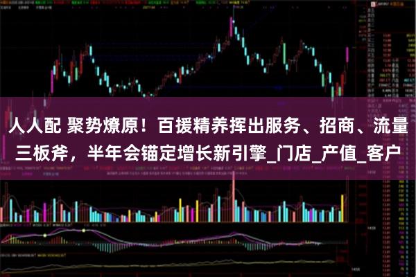 人人配 聚势燎原！百援精养挥出服务、招商、流量三板斧，半年会锚定增长新引擎_门店_产值_客户