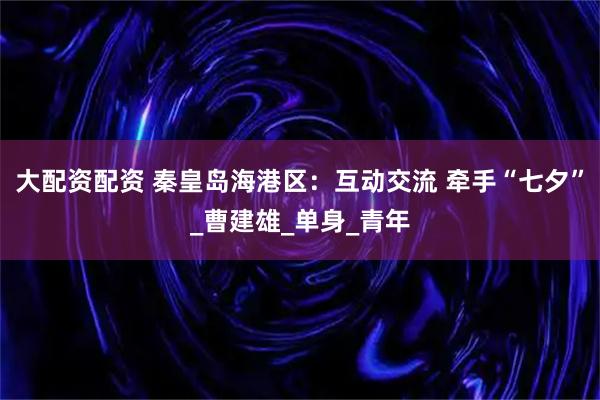 大配资配资 秦皇岛海港区：互动交流 牵手“七夕”_曹建雄_单身_青年