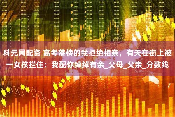 科元网配资 高考落榜的我拒绝相亲，有天在街上被一女孩拦住：我配你绰绰有余_父母_父亲_分数线