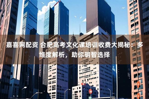 嘉喜网配资 合肥高考文化课培训收费大揭秘：多维度解析，助你明智选择