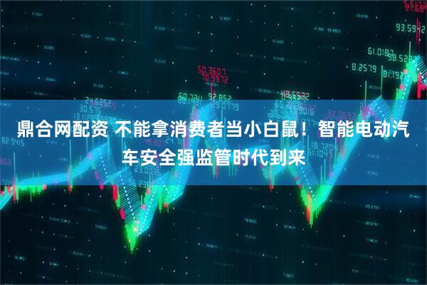 鼎合网配资 不能拿消费者当小白鼠！智能电动汽车安全强监管时代到来
