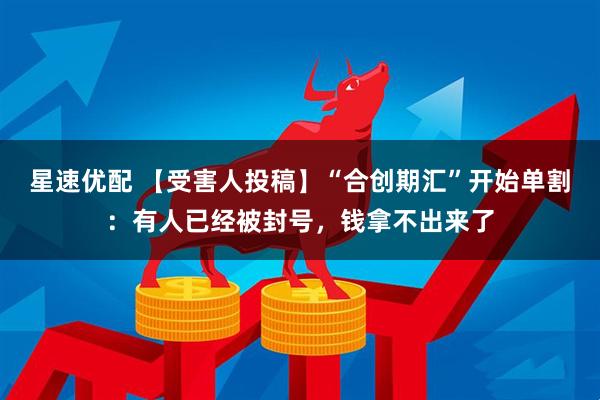 星速优配 【受害人投稿】“合创期汇”开始单割：有人已经被封号，钱拿不出来了