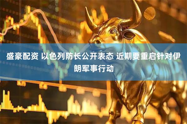 盛豪配资 以色列防长公开表态 近期要重启针对伊朗军事行动