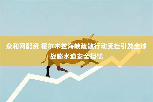 众和网配资 霍尔木兹海峡疏散行动受挫引发全球战略水道安全担忧